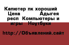 Капютер пк хороший  › Цена ­ 8 000 - Адыгея респ. Компьютеры и игры » Ноутбуки   